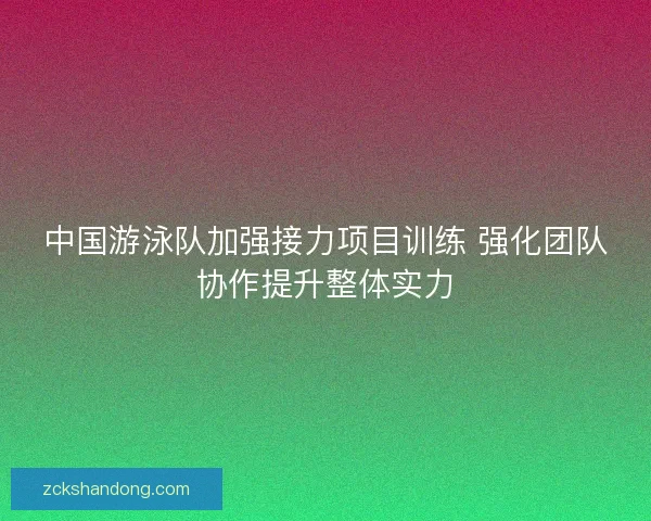 中国游泳队加强接力项目训练 强化团队协作提升整体实力
